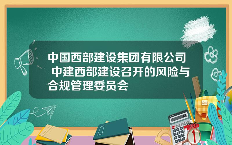 中国西部建设集团有限公司 中建西部建设召开的风险与合规管理委员会